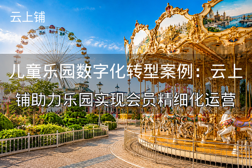儿童乐园数字化转型案例：云上铺助力乐园实现会员精细化运营