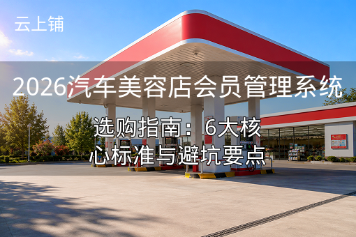 2026汽车美容店会员管理系统选购指南：6大核心标准与避坑要点