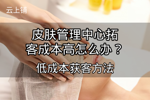 皮肤管理中心拓客成本高怎么办?低成本获客方法 皮肤管理中心拓客成本高怎么办?低成本获客方法
