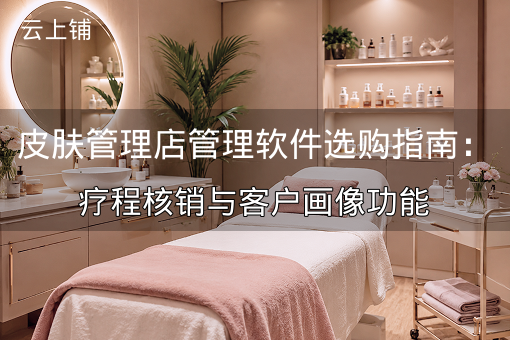 皮肤管理店管理软件选购指南：疗程核销与客户画像功能