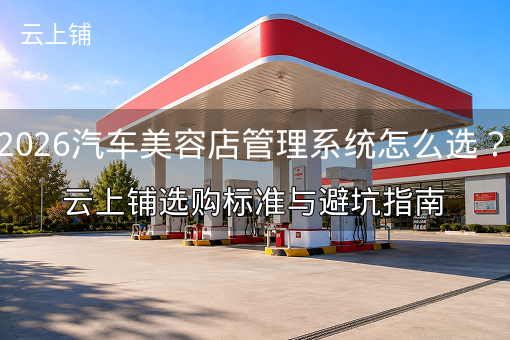 2026汽车美容店管理系统怎么选？云上铺选购标准与避坑指南