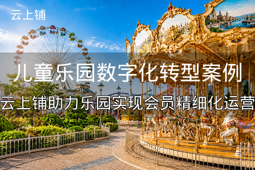 儿童乐园数字化转型案例：云上铺助力乐园实现会员精细化运营