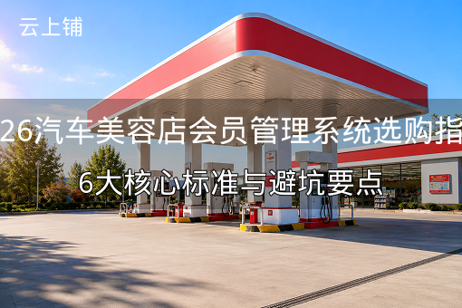 2026汽车美容店会员管理系统选购指南：6大核心标准与避坑要点