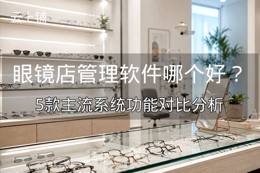 眼镜店管理软件哪个好？5款主流系统功能对比分析